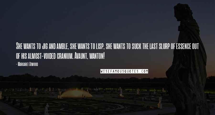 Margaret Atwood Quotes: She wants to jig and amble, she wants to lisp, she wants to suck the last slurp of essence out of his almost-voided cranium. Avaunt, wanton!