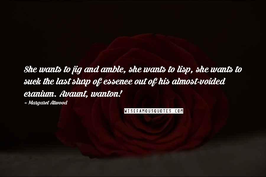 Margaret Atwood Quotes: She wants to jig and amble, she wants to lisp, she wants to suck the last slurp of essence out of his almost-voided cranium. Avaunt, wanton!