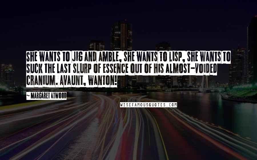 Margaret Atwood Quotes: She wants to jig and amble, she wants to lisp, she wants to suck the last slurp of essence out of his almost-voided cranium. Avaunt, wanton!