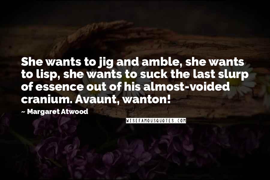 Margaret Atwood Quotes: She wants to jig and amble, she wants to lisp, she wants to suck the last slurp of essence out of his almost-voided cranium. Avaunt, wanton!
