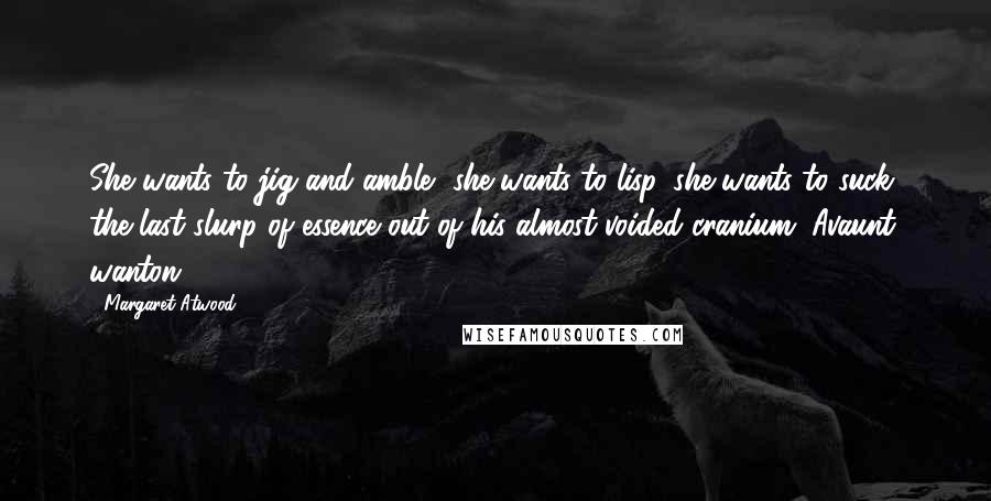 Margaret Atwood Quotes: She wants to jig and amble, she wants to lisp, she wants to suck the last slurp of essence out of his almost-voided cranium. Avaunt, wanton!