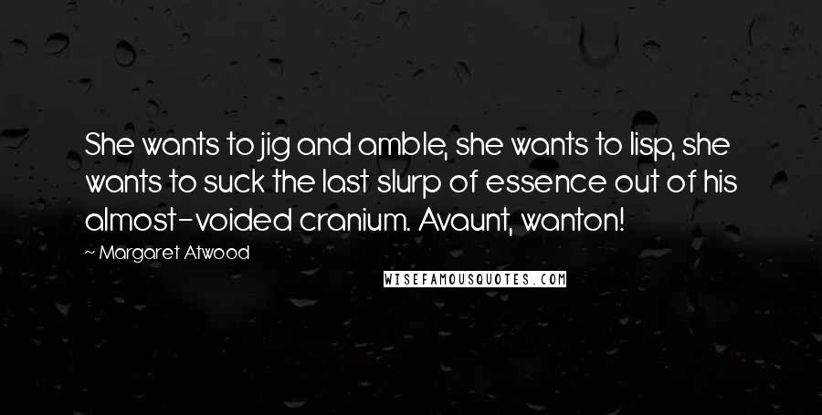 Margaret Atwood Quotes: She wants to jig and amble, she wants to lisp, she wants to suck the last slurp of essence out of his almost-voided cranium. Avaunt, wanton!