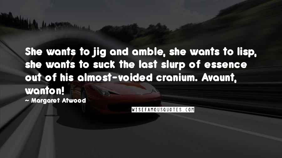Margaret Atwood Quotes: She wants to jig and amble, she wants to lisp, she wants to suck the last slurp of essence out of his almost-voided cranium. Avaunt, wanton!
