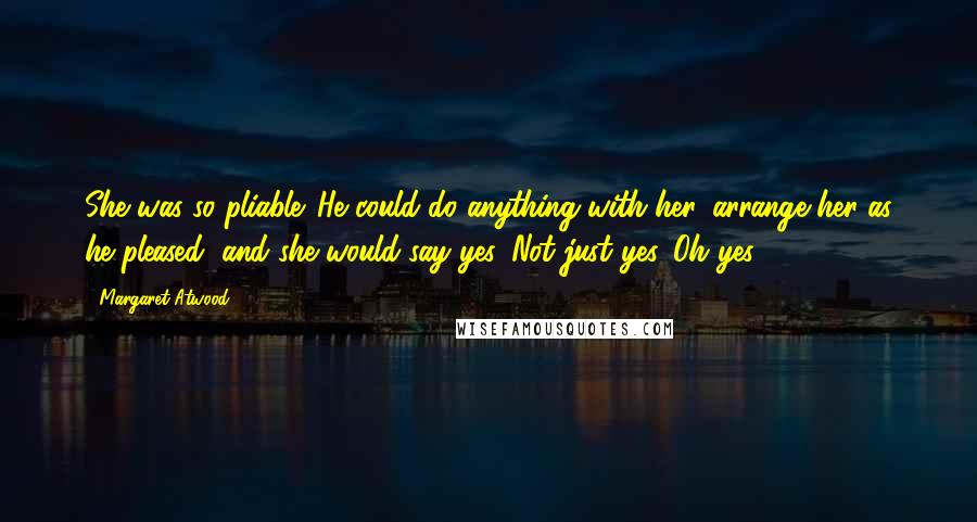 Margaret Atwood Quotes: She was so pliable. He could do anything with her, arrange her as he pleased, and she would say yes. Not just yes. Oh yes!