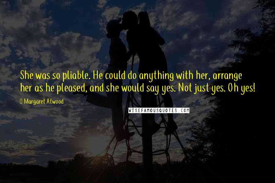 Margaret Atwood Quotes: She was so pliable. He could do anything with her, arrange her as he pleased, and she would say yes. Not just yes. Oh yes!