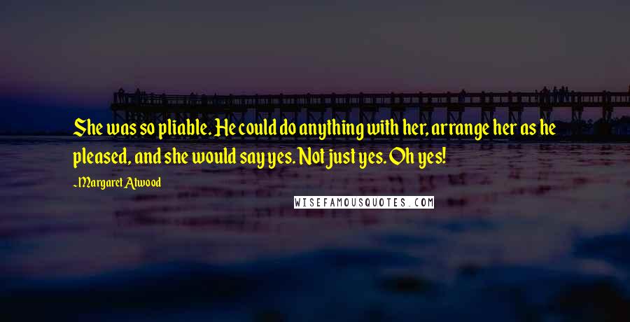Margaret Atwood Quotes: She was so pliable. He could do anything with her, arrange her as he pleased, and she would say yes. Not just yes. Oh yes!