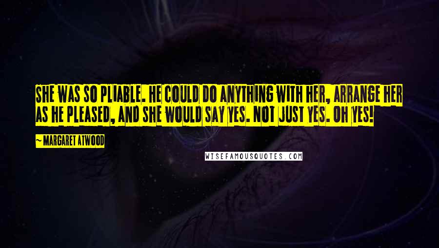 Margaret Atwood Quotes: She was so pliable. He could do anything with her, arrange her as he pleased, and she would say yes. Not just yes. Oh yes!