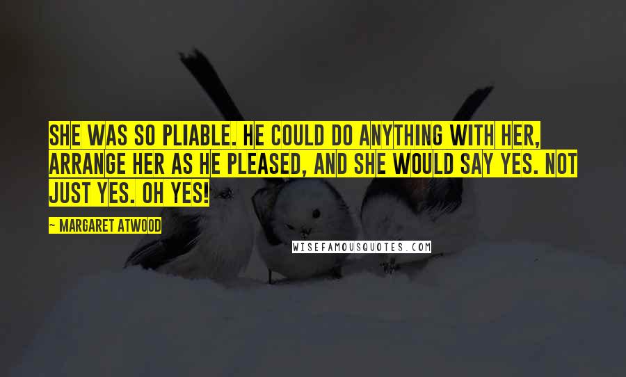 Margaret Atwood Quotes: She was so pliable. He could do anything with her, arrange her as he pleased, and she would say yes. Not just yes. Oh yes!