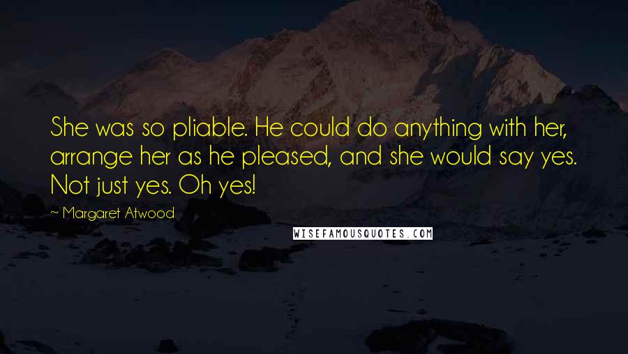 Margaret Atwood Quotes: She was so pliable. He could do anything with her, arrange her as he pleased, and she would say yes. Not just yes. Oh yes!