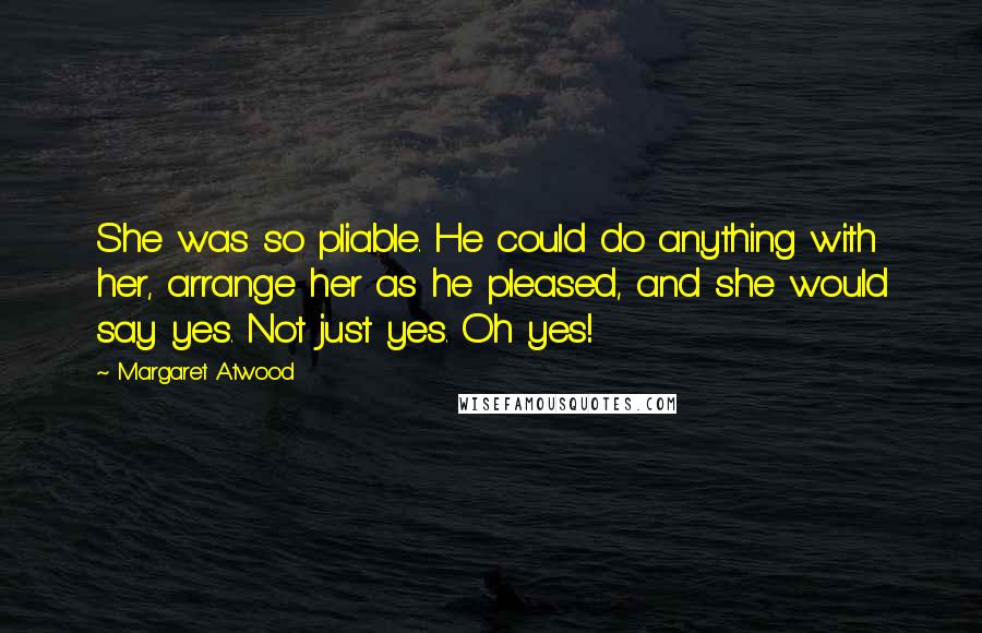 Margaret Atwood Quotes: She was so pliable. He could do anything with her, arrange her as he pleased, and she would say yes. Not just yes. Oh yes!