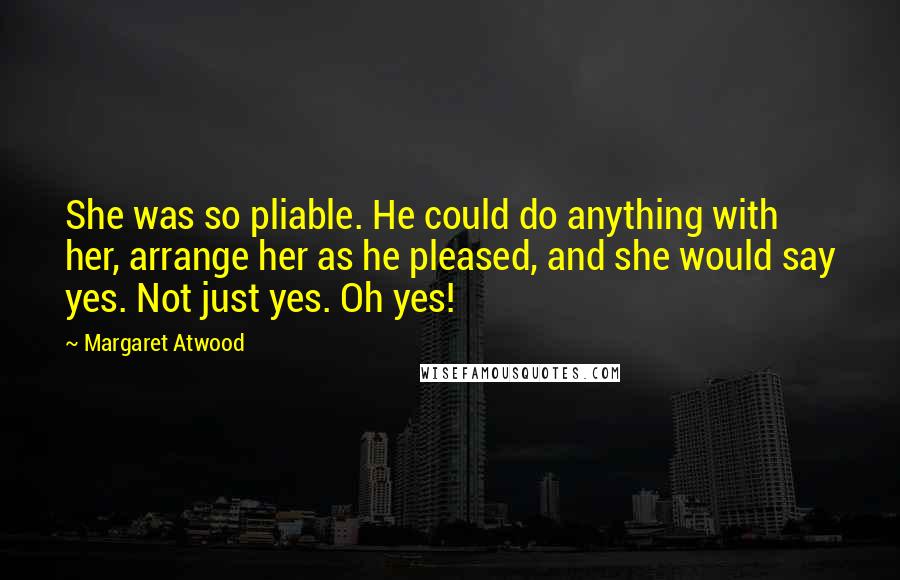Margaret Atwood Quotes: She was so pliable. He could do anything with her, arrange her as he pleased, and she would say yes. Not just yes. Oh yes!