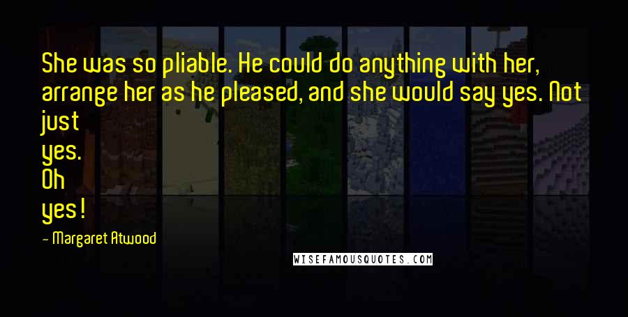 Margaret Atwood Quotes: She was so pliable. He could do anything with her, arrange her as he pleased, and she would say yes. Not just yes. Oh yes!
