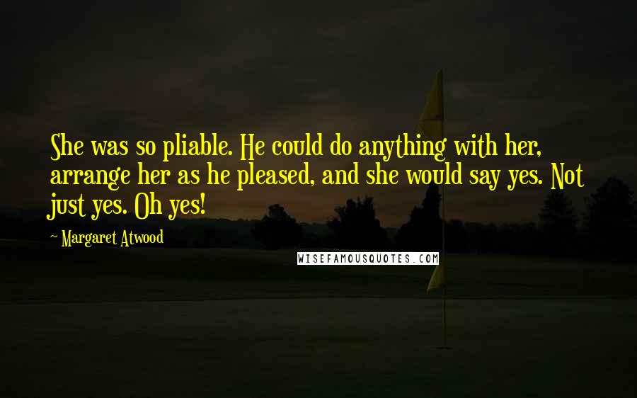 Margaret Atwood Quotes: She was so pliable. He could do anything with her, arrange her as he pleased, and she would say yes. Not just yes. Oh yes!