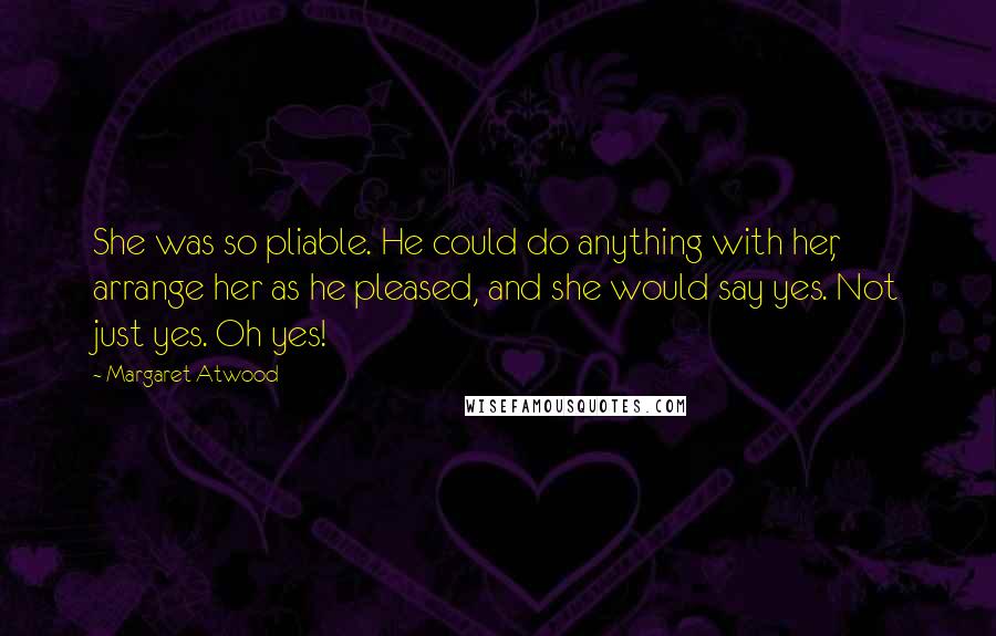Margaret Atwood Quotes: She was so pliable. He could do anything with her, arrange her as he pleased, and she would say yes. Not just yes. Oh yes!