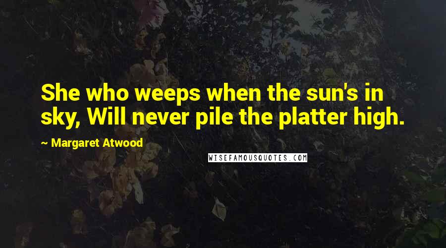 Margaret Atwood Quotes: She who weeps when the sun's in sky, Will never pile the platter high.