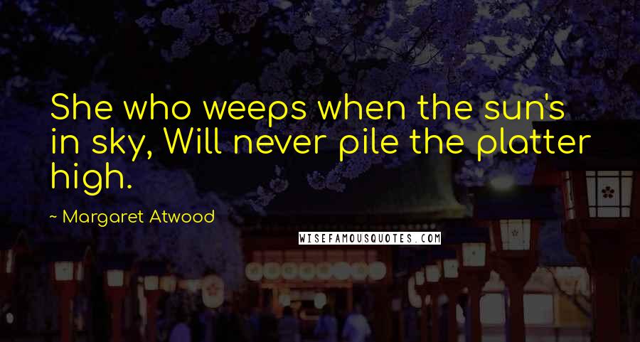 Margaret Atwood Quotes: She who weeps when the sun's in sky, Will never pile the platter high.