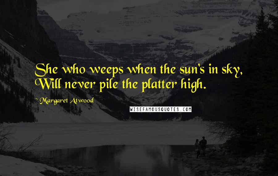 Margaret Atwood Quotes: She who weeps when the sun's in sky, Will never pile the platter high.