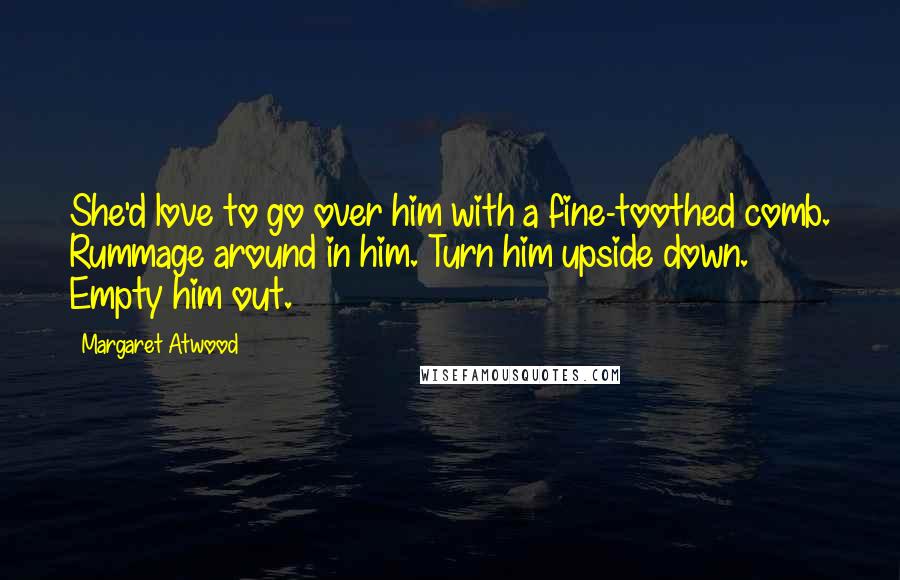Margaret Atwood Quotes: She'd love to go over him with a fine-toothed comb. Rummage around in him. Turn him upside down. Empty him out.