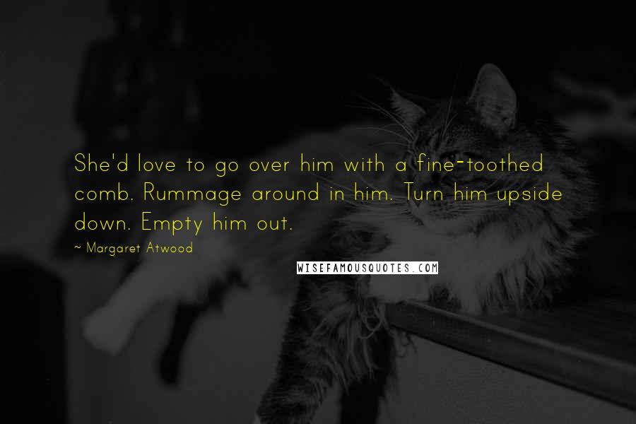 Margaret Atwood Quotes: She'd love to go over him with a fine-toothed comb. Rummage around in him. Turn him upside down. Empty him out.