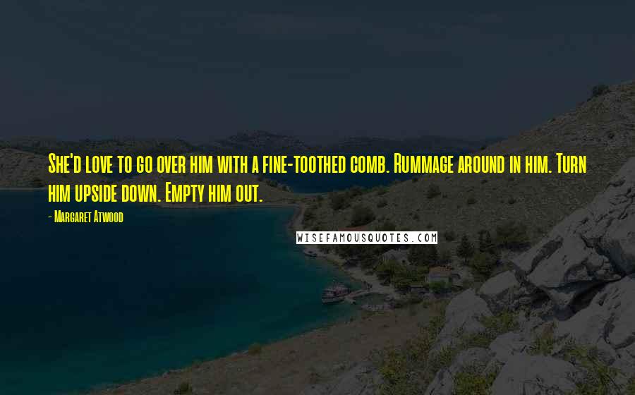 Margaret Atwood Quotes: She'd love to go over him with a fine-toothed comb. Rummage around in him. Turn him upside down. Empty him out.