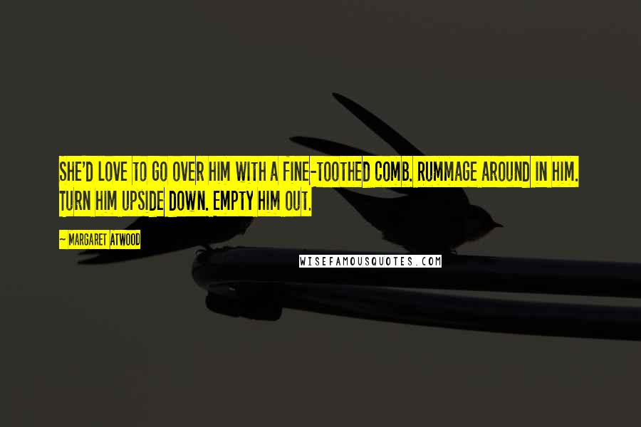 Margaret Atwood Quotes: She'd love to go over him with a fine-toothed comb. Rummage around in him. Turn him upside down. Empty him out.