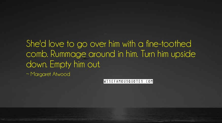 Margaret Atwood Quotes: She'd love to go over him with a fine-toothed comb. Rummage around in him. Turn him upside down. Empty him out.