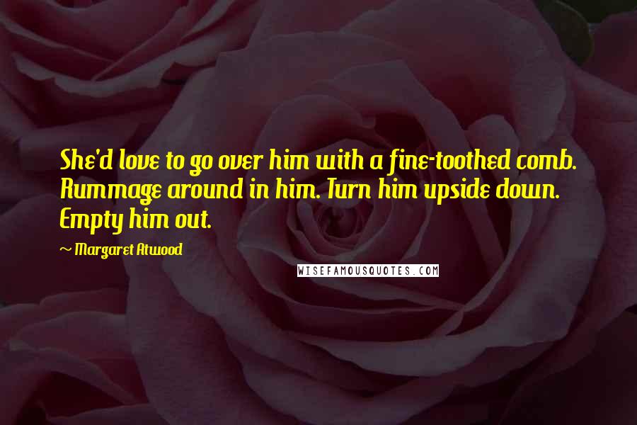 Margaret Atwood Quotes: She'd love to go over him with a fine-toothed comb. Rummage around in him. Turn him upside down. Empty him out.