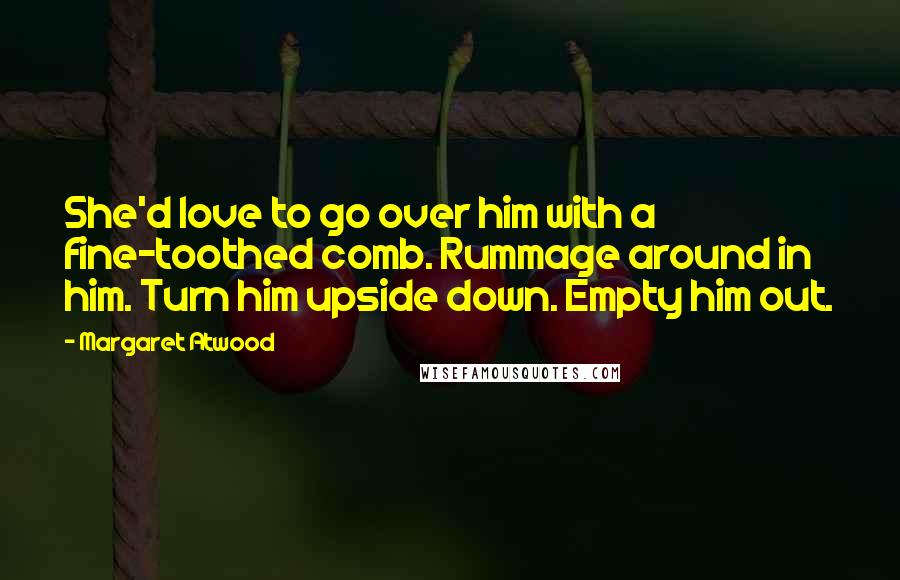 Margaret Atwood Quotes: She'd love to go over him with a fine-toothed comb. Rummage around in him. Turn him upside down. Empty him out.