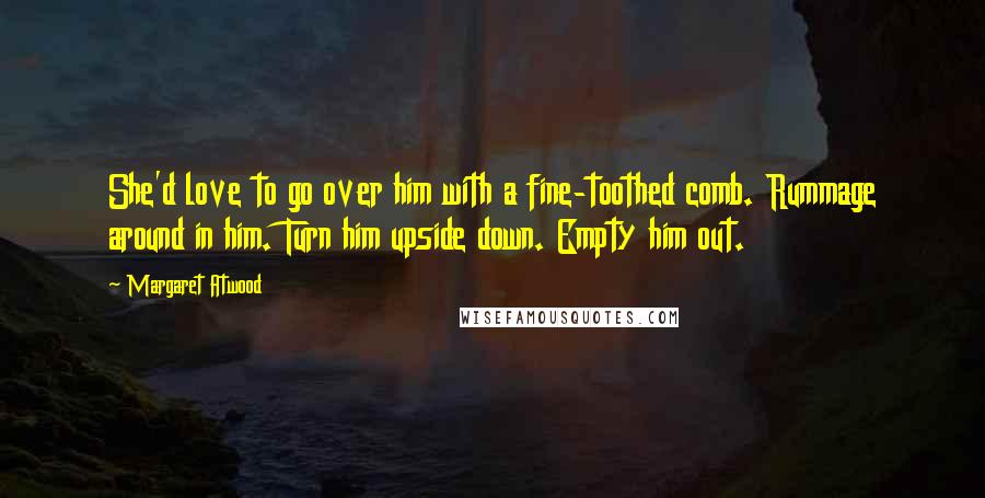 Margaret Atwood Quotes: She'd love to go over him with a fine-toothed comb. Rummage around in him. Turn him upside down. Empty him out.