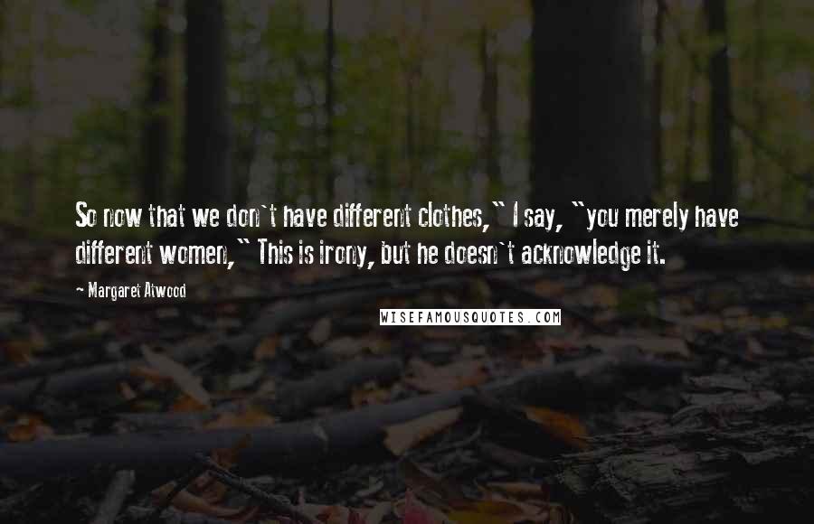 Margaret Atwood Quotes: So now that we don't have different clothes," I say, "you merely have different women," This is irony, but he doesn't acknowledge it.
