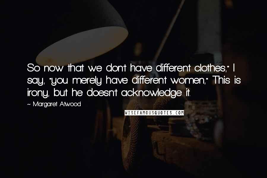 Margaret Atwood Quotes: So now that we don't have different clothes," I say, "you merely have different women," This is irony, but he doesn't acknowledge it.