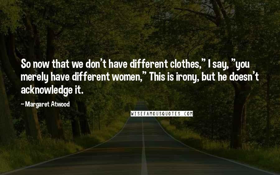 Margaret Atwood Quotes: So now that we don't have different clothes," I say, "you merely have different women," This is irony, but he doesn't acknowledge it.