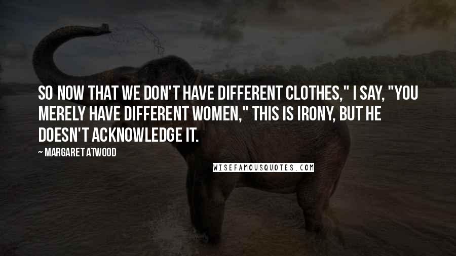 Margaret Atwood Quotes: So now that we don't have different clothes," I say, "you merely have different women," This is irony, but he doesn't acknowledge it.