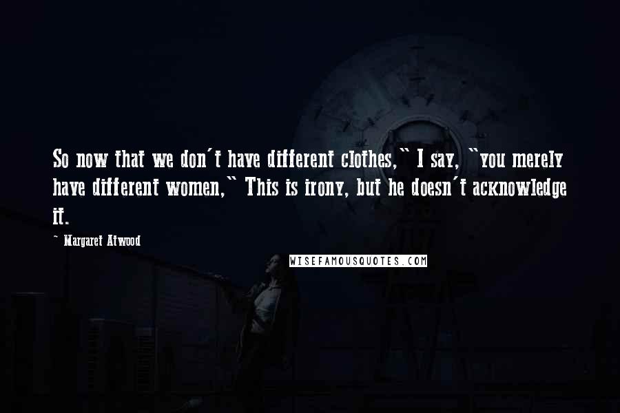 Margaret Atwood Quotes: So now that we don't have different clothes," I say, "you merely have different women," This is irony, but he doesn't acknowledge it.