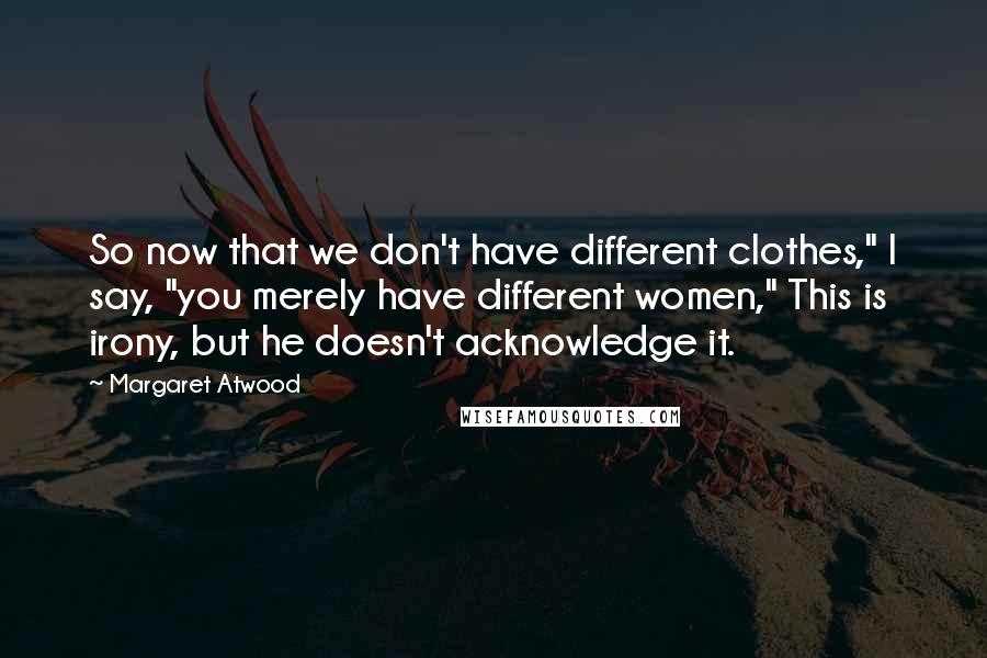 Margaret Atwood Quotes: So now that we don't have different clothes," I say, "you merely have different women," This is irony, but he doesn't acknowledge it.