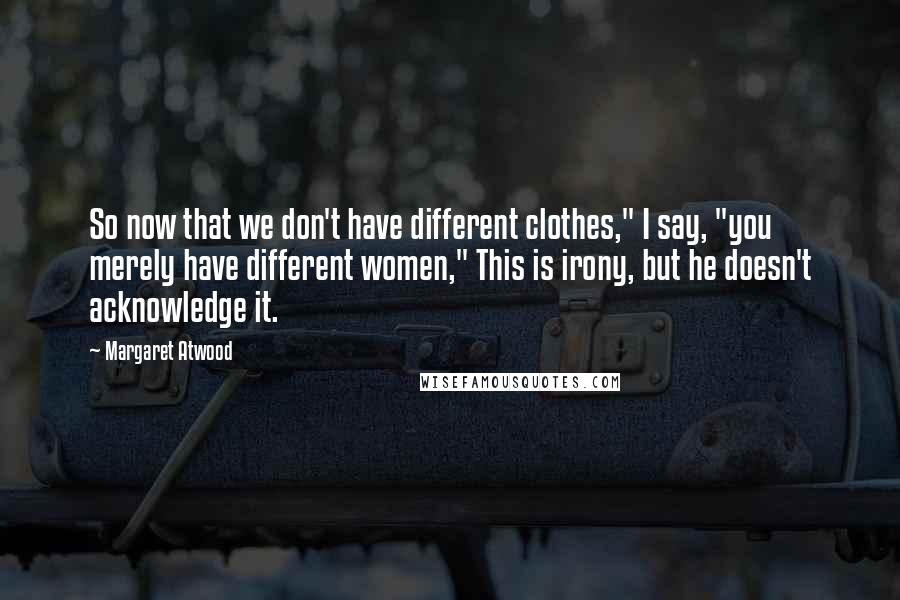 Margaret Atwood Quotes: So now that we don't have different clothes," I say, "you merely have different women," This is irony, but he doesn't acknowledge it.