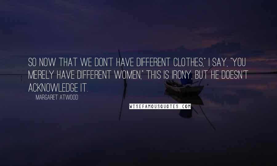 Margaret Atwood Quotes: So now that we don't have different clothes," I say, "you merely have different women," This is irony, but he doesn't acknowledge it.