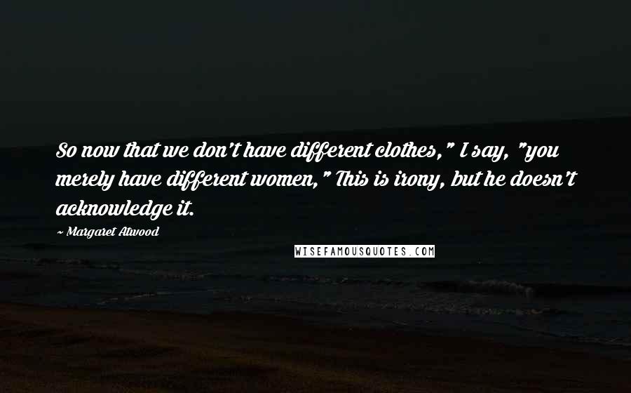 Margaret Atwood Quotes: So now that we don't have different clothes," I say, "you merely have different women," This is irony, but he doesn't acknowledge it.