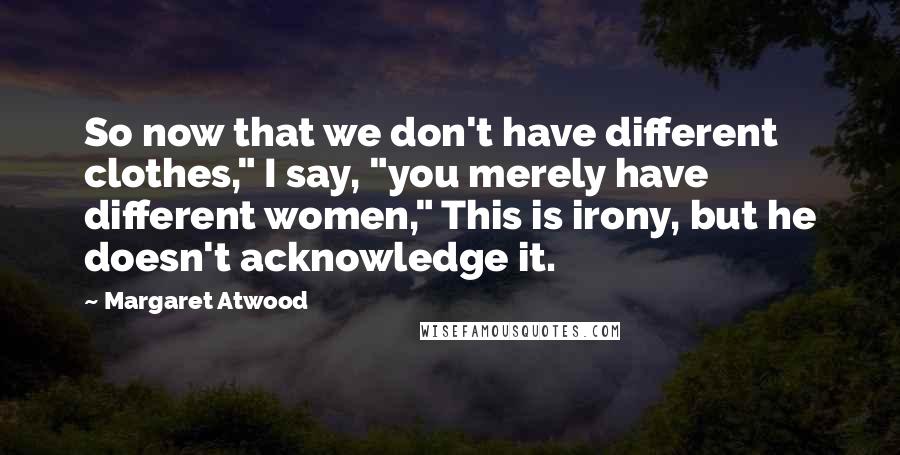 Margaret Atwood Quotes: So now that we don't have different clothes," I say, "you merely have different women," This is irony, but he doesn't acknowledge it.