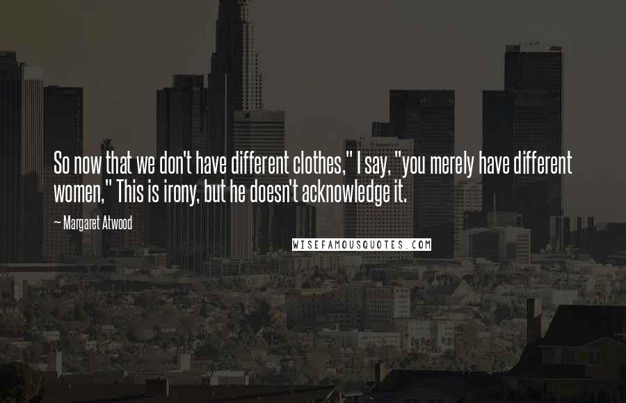 Margaret Atwood Quotes: So now that we don't have different clothes," I say, "you merely have different women," This is irony, but he doesn't acknowledge it.