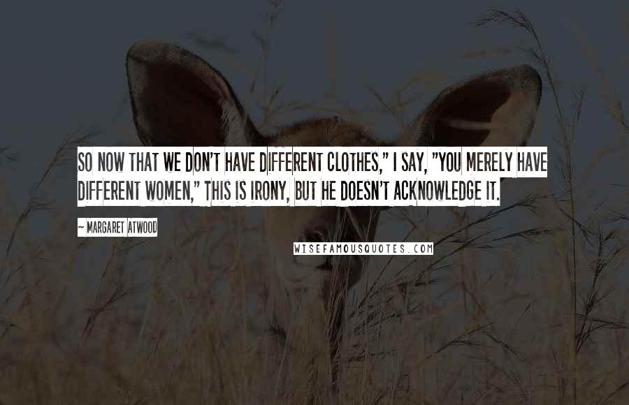 Margaret Atwood Quotes: So now that we don't have different clothes," I say, "you merely have different women," This is irony, but he doesn't acknowledge it.