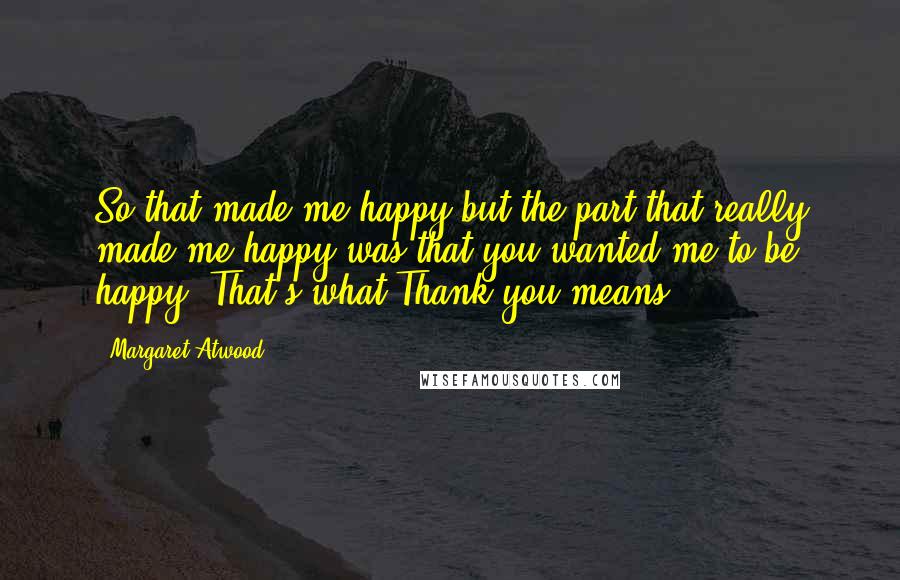 Margaret Atwood Quotes: So that made me happy but the part that really made me happy was that you wanted me to be happy. That's what Thank you means.