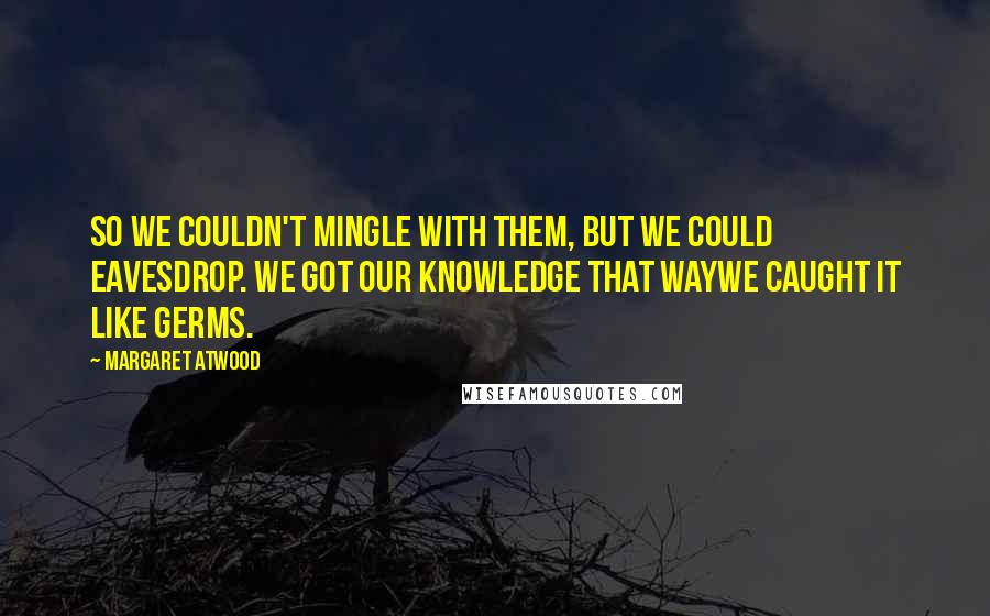 Margaret Atwood Quotes: So we couldn't mingle with them, but we could eavesdrop. We got our knowledge that waywe caught it like germs.