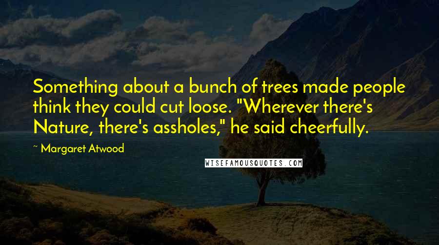 Margaret Atwood Quotes: Something about a bunch of trees made people think they could cut loose. "Wherever there's Nature, there's assholes," he said cheerfully.