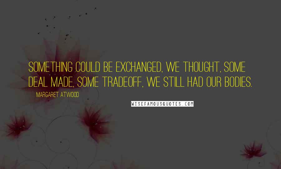 Margaret Atwood Quotes: Something could be exchanged, we thought, some deal made, some tradeoff, we still had our bodies.