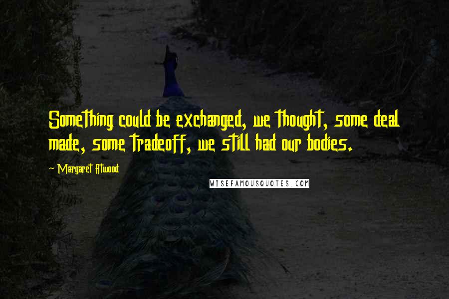 Margaret Atwood Quotes: Something could be exchanged, we thought, some deal made, some tradeoff, we still had our bodies.