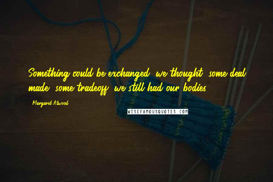 Margaret Atwood Quotes: Something could be exchanged, we thought, some deal made, some tradeoff, we still had our bodies.