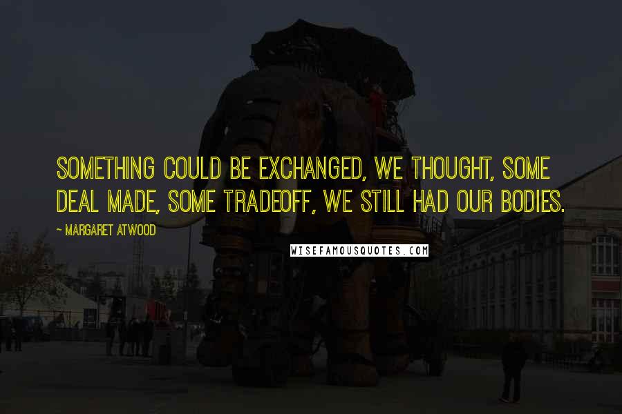 Margaret Atwood Quotes: Something could be exchanged, we thought, some deal made, some tradeoff, we still had our bodies.