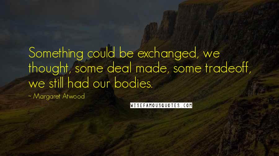 Margaret Atwood Quotes: Something could be exchanged, we thought, some deal made, some tradeoff, we still had our bodies.