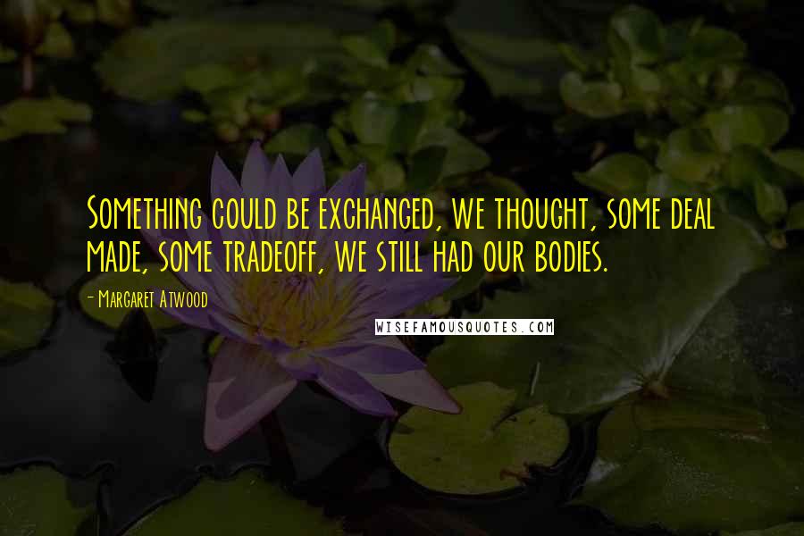 Margaret Atwood Quotes: Something could be exchanged, we thought, some deal made, some tradeoff, we still had our bodies.